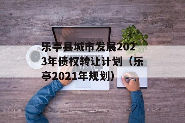 乐亭县城市发展2023年债权转让计划（乐亭2021年规划）