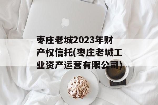 枣庄老城2023年财产权信托(枣庄老城工业资产运营有限公司)