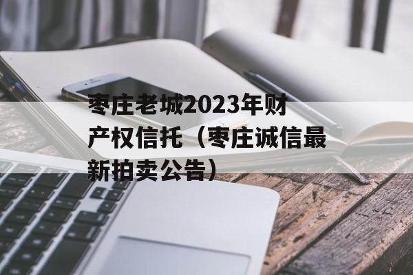 枣庄老城2023年财产权信托（枣庄诚信最新拍卖公告）