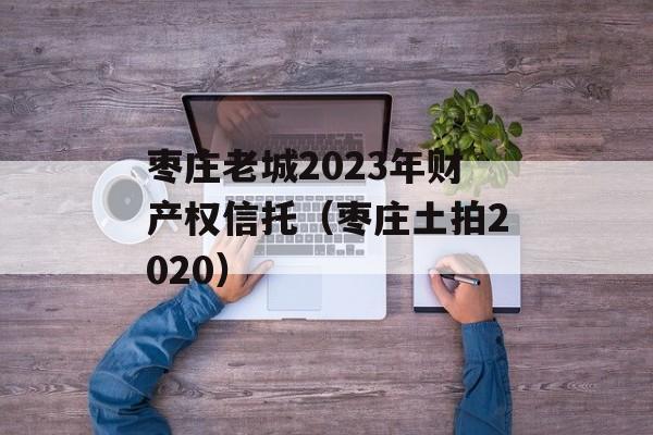 枣庄老城2023年财产权信托（枣庄土拍2020）