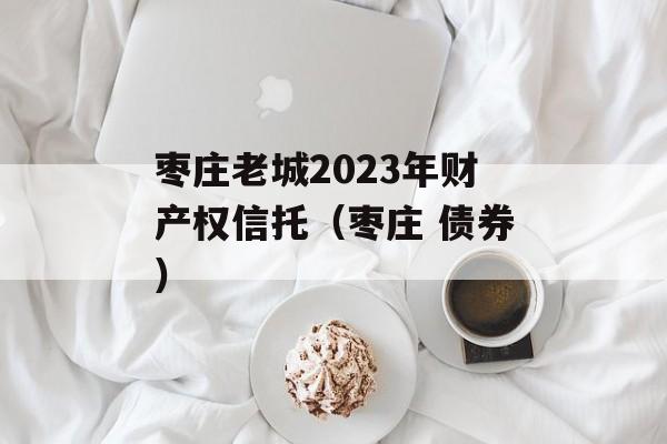 枣庄老城2023年财产权信托（枣庄 债券）