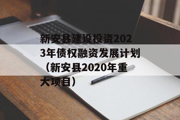 新安县建设投资2023年债权融资发展计划（新安县2020年重大项目）