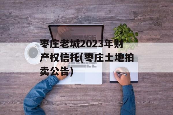 枣庄老城2023年财产权信托(枣庄土地拍卖公告)