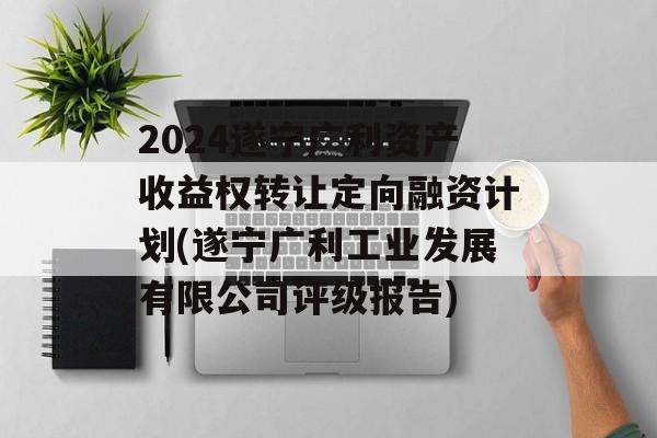 2024遂宁广利资产收益权转让定向融资计划(遂宁广利工业发展有限公司评级报告)