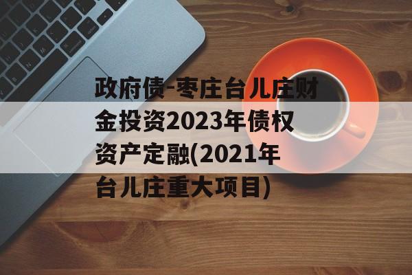 政府债-枣庄台儿庄财金投资2023年债权资产定融(2021年台儿庄重大项目)