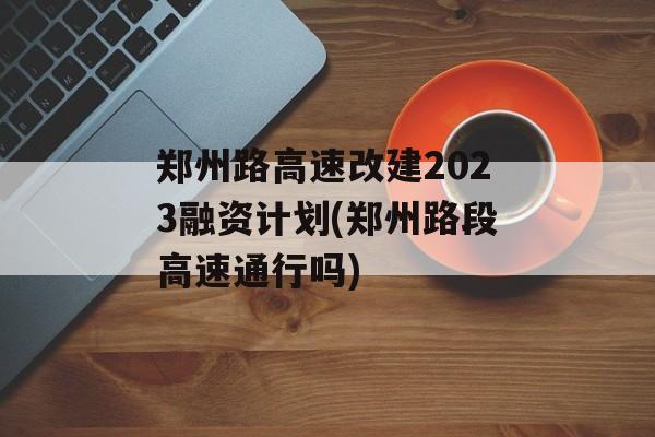 郑州路高速改建2023融资计划(郑州路段高速通行吗)