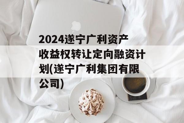 2024遂宁广利资产收益权转让定向融资计划(遂宁广利集团有限公司)