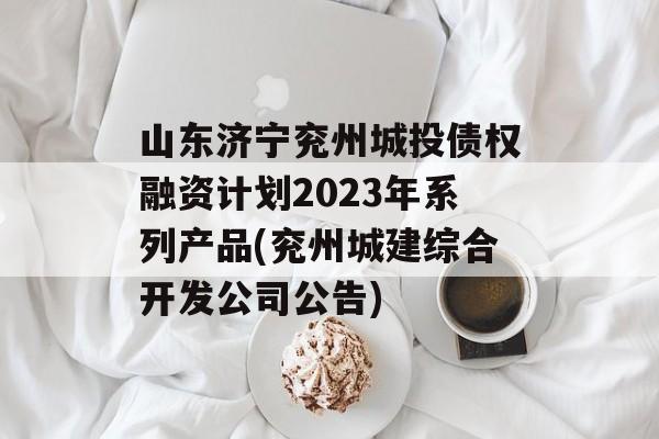 山东济宁兖州城投债权融资计划2023年系列产品(兖州城建综合开发公司公告)